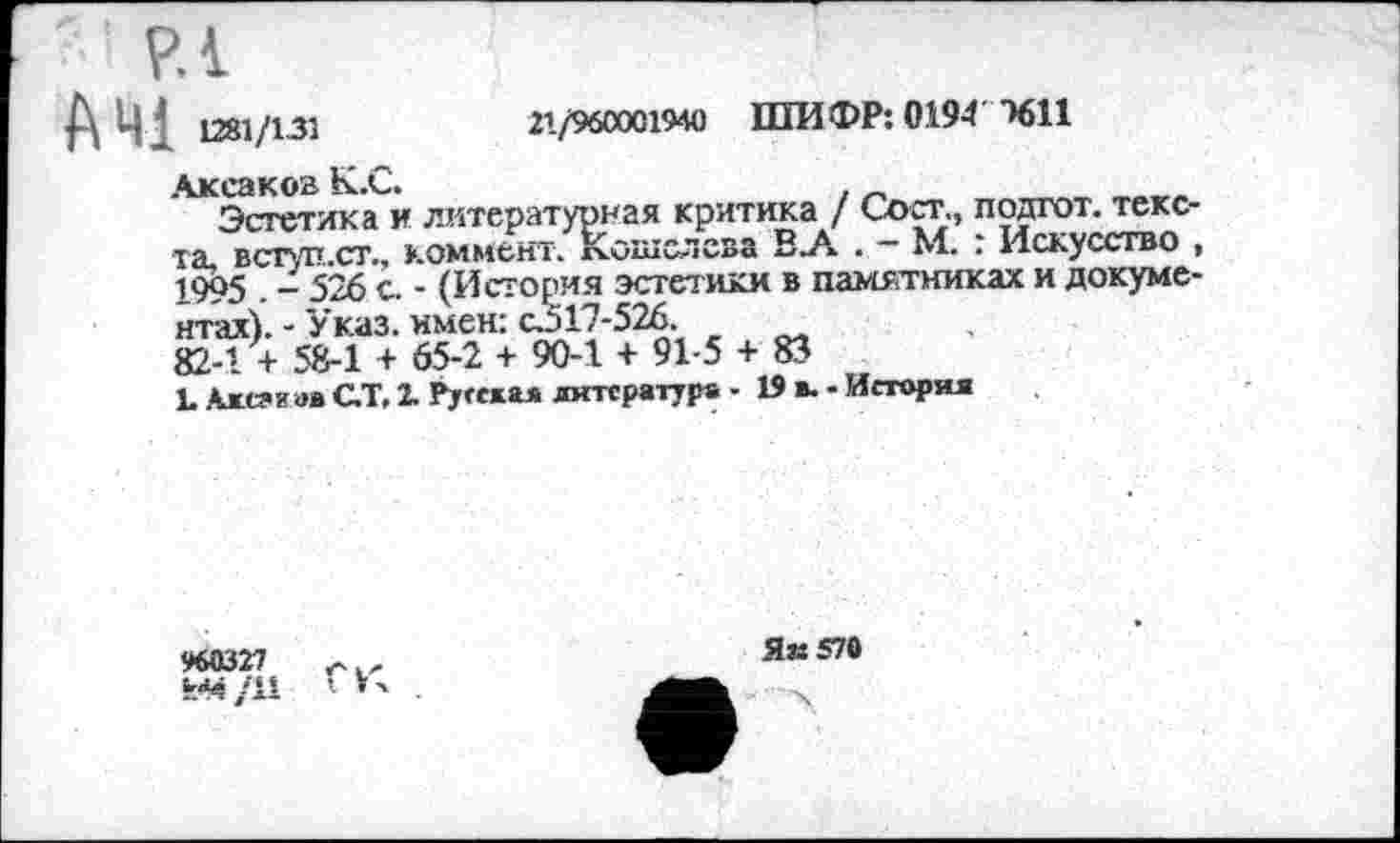 ﻿РА
21/960001940 ШИФР: 0194 1611
-	526 с. - (История эсте
-	Указ, имен: сЗ17-526.
:ратурная критика / Сост., подгот. текс ент. кошелева В_А . - М. : Искусство
А 41 1281/131
Аксаков К.С.
Эстетика и лите]
та, вступ.ст., коммент. К.ошслева 1ЯЛ . ~ дт. . искусство 1995 . - 526 с. - (История эстетики в памятниках и докуме нтах).-Указ.имен: с.517-526.
82-1 + 58-1 + 65-2 + 90-1 + 91-5 + 83
1. Ахсаиав С.Т. 2. Русская литература - 19 в. - История
960327
Як 570